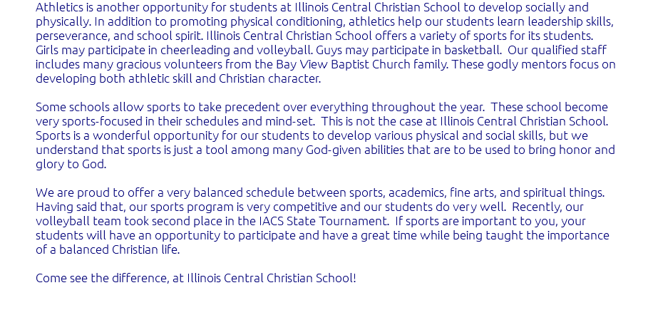 Athletics is another opportunity for students at Illinois Central Christian School to develop socially and physically. In addition to promoting physical conditioning, athletics help our students learn leadership skills, perseverance, and school spirit. Illinois Central Christian School offers a variety of sports for its students. Girls may participate in cheerleading and volleyball. Guys may participate in basketball. Our qualified staff includes many gracious volunteers from the Bay View Baptist Church family. These godly mentors focus on developing both athletic skill and Christian character. Some schools allow sports to take precedent over everything throughout the year. These school become very sports-focused in their schedules and mind-set. This is not the case at Illinois Central Christian School. Sports is a wonderful opportunity for our students to develop various physical and social skills, but we understand that sports is just a tool among many God-given abilities that are to be used to bring honor and glory to God. We are proud to offer a very balanced schedule between sports, academics, fine arts, and spiritual things. Having said that, our sports program is very competitive and our students do very well. Recently, our volleyball team took second place in the IACS State Tournament. If sports are important to you, your students will have an opportunity to participate and have a great time while being taught the importance of a balanced Christian life. Come see the difference, at Illinois Central Christian School! 