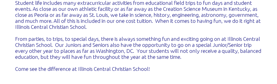 Student life includes many extracurricular activities from educational field trips to fun days and student events. As close as our own athletic facility or as far away as the Creation Science Museum in Kentucky, as close as Peoria or as far away as St. Louis, we take in science, history, engineering, astronomy, government, and much more. All of this is included in our one cost tuition. When it comes to having fun, we do it right at Illinois Central Christian School. From parties, to trips, to special days, there is always something fun and exciting going on at Illinois Central Christian School. Our Juniors and Seniors also have the opportunity to go on a special Junior/Senior trip every other year to places as far as Washington, DC. Your students will not only receive a quality, balanced education, but they will have fun throughout the year at the same time. Come see the difference at Illinois Central Christian School! 